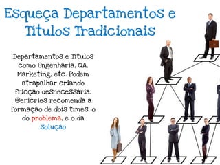 Esqueça Departamentos e
    Títulos Tradicionais

 Departamentos e Títulos
  como Engenharia, QA,
  Marketing, etc. Podem
   atrapalhar criando
 fricção desnecessária.
 @ericries recomenda a
formação de dois times, o
   do problema, e o da
        solução
 