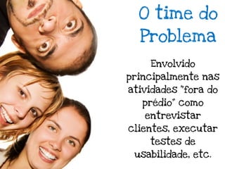 O time do
  Problema
    Envolvido
principalmente nas
atividades “fora do
   prédio” como
   entrevistar
clientes, executar
    testes de
 usabilidade, etc.
 