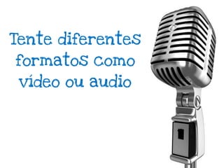 Tente diferentes
formatos como
 vídeo ou audio
 