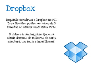 Dropbox
Enquanto construía o Dropbox no MIT,
 Drew Houston postou um vídeo de 3
minutos no Hacker News ficou viral.


  O vídeo e a landing page ajudou a
atrair dezenas de milhares de early
 adopters, um sócio e investidores.
 