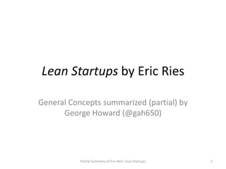 Lean Startups by Eric Ries

General Concepts summarized (partial) by
      George Howard (@gah650)




           Partial Summary of Eric Reis' Lean Startups   2
 