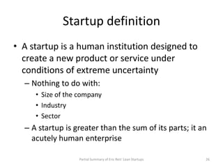 Startup definition
• A startup is a human institution designed to
  create a new product or service under
  conditions of ...