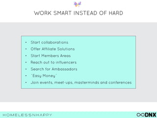 WORK SMART INSTEAD OF HARD
• Start collaborations
• Offer Affiliate Solutions
• Start Members Areas
• Reach out to influencers
• Search for Ambassadors
• ´Easy Money`
• Join events, meet-ups, masterminds and conferences
 