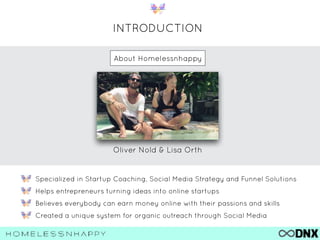 INTRODUCTION
Specialized in Startup Coaching, Social Media Strategy and Funnel Solutions
Helps entrepreneurs turning ideas into online startups
Believes everybody can earn money online with their passions and skills
Created a unique system for organic outreach through Social Media
Oliver Nold & Lisa Orth
About Homelessnhappy
 