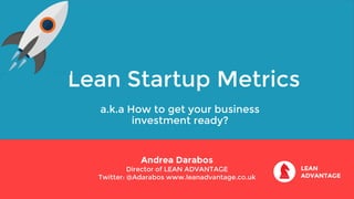 Lean Startup Metrics
a.k.a How to get your business
investment ready?
Andrea Darabos
Director of LEAN ADVANTAGE
Twitter: @Adarabos www.leanadvantage.co.uk
 