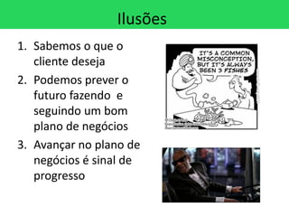Ilusões
1. Sabemos o que o
   cliente deseja
2. Podemos prever o
   futuro fazendo e
   seguindo um bom
   plano de negócios
3. Avançar no plano de
   negócios é sinal de
   progresso
 
