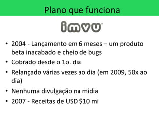 Plano que funciona


• 2004 - Lançamento em 6 meses – um produto
  beta inacabado e cheio de bugs
• Cobrado desde o 1o. dia
• Relançado várias vezes ao dia (em 2009, 50x ao
  dia)
• Nenhuma divulgação na midia
• 2007 - Receitas de USD $10 mi
 