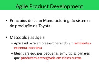 Agile Product Development

• Princípios de Lean Manufacturing do sistema
  de produção da Toyota

• Metodologias ágeis
  – Aplicável para empresas operando em ambientes
    extrema incerteza
  – Ideal para equipes pequenas e multidisciplinares
    que produzem entregáveis em ciclos curtos
 