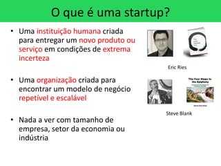 O que é uma startup?
• Uma instituição humana criada
  para entregar um novo produto ou
  serviço em condições de extrema
  incerteza
                                     Eric Ries

• Uma organização criada para
  encontrar um modelo de negócio
  repetível e escalável
                                     Steve Blank
• Nada a ver com tamanho de
  empresa, setor da economia ou
  indústria
 