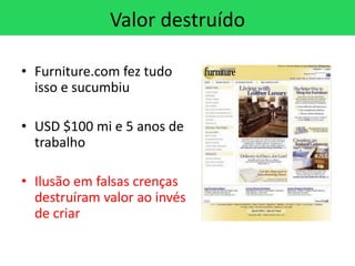 Valor destruído

• Furniture.com fez tudo
  isso e sucumbiu

• USD $100 mi e 5 anos de
  trabalho

• Ilusão em falsas crenças
  destruíram valor ao invés
  de criar
 
