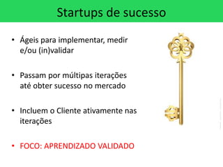 Startups de sucesso
• Ágeis para implementar, medir
  e/ou (in)validar

• Passam por múltipas iterações
  até obter sucesso no mercado

• Incluem o Cliente ativamente nas
  iterações

• FOCO: APRENDIZADO VALIDADO
 