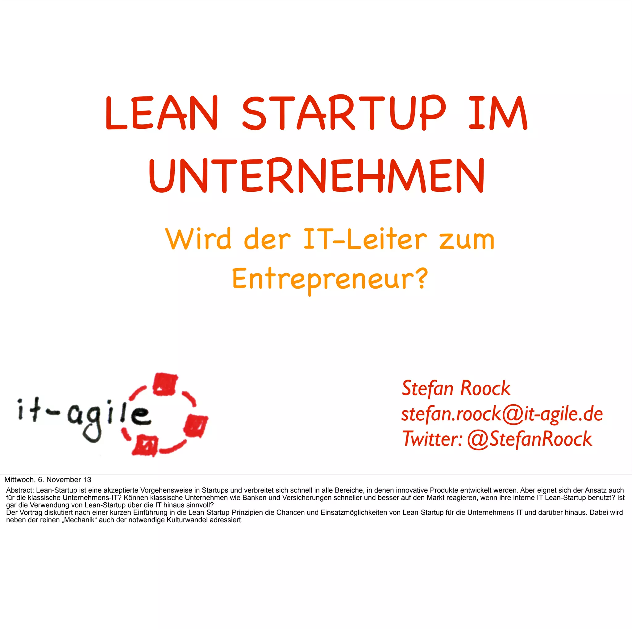 LEAN STARTUP IM
UNTERNEHMEN
Wird der IT-Leiter zum
Entrepreneur?

Stefan Roock
stefan.roock@it-agile.de
Twitter: @StefanRoock
Mittwoch, 6. November 13
Abstract: Lean-Startup ist eine akzeptierte Vorgehensweise in Startups und verbreitet sich schnell in alle Bereiche, in denen innovative Produkte entwickelt werden. Aber eignet sich der Ansatz auch
für die klassische Unternehmens-IT? Können klassische Unternehmen wie Banken und Versicherungen schneller und besser auf den Markt reagieren, wenn ihre interne IT Lean-Startup benutzt? Ist
gar die Verwendung von Lean-Startup über die IT hinaus sinnvoll?
Der Vortrag diskutiert nach einer kurzen Einführung in die Lean-Startup-Prinzipien die Chancen und Einsatzmöglichkeiten von Lean-Startup für die Unternehmens-IT und darüber hinaus. Dabei wird
neben der reinen „Mechanik“ auch der notwendige Kulturwandel adressiert.

 