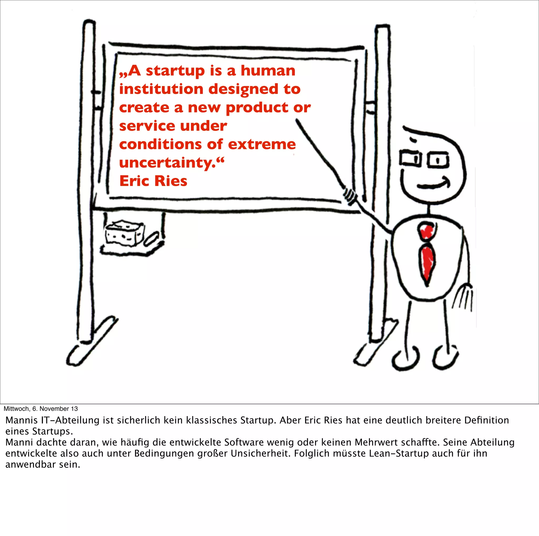 „A startup is a human
institution designed to
create a new product or
service under
conditions of extreme
uncertainty.“
Eric Ries

Mittwoch, 6. November 13

Mannis IT-Abteilung ist sicherlich kein klassisches Startup. Aber Eric Ries hat eine deutlich breitere Deﬁnition
eines Startups.
Manni dachte daran, wie häuﬁg die entwickelte Software wenig oder keinen Mehrwert schaffte. Seine Abteilung
entwickelte also auch unter Bedingungen großer Unsicherheit. Folglich müsste Lean-Startup auch für ihn
anwendbar sein.

 