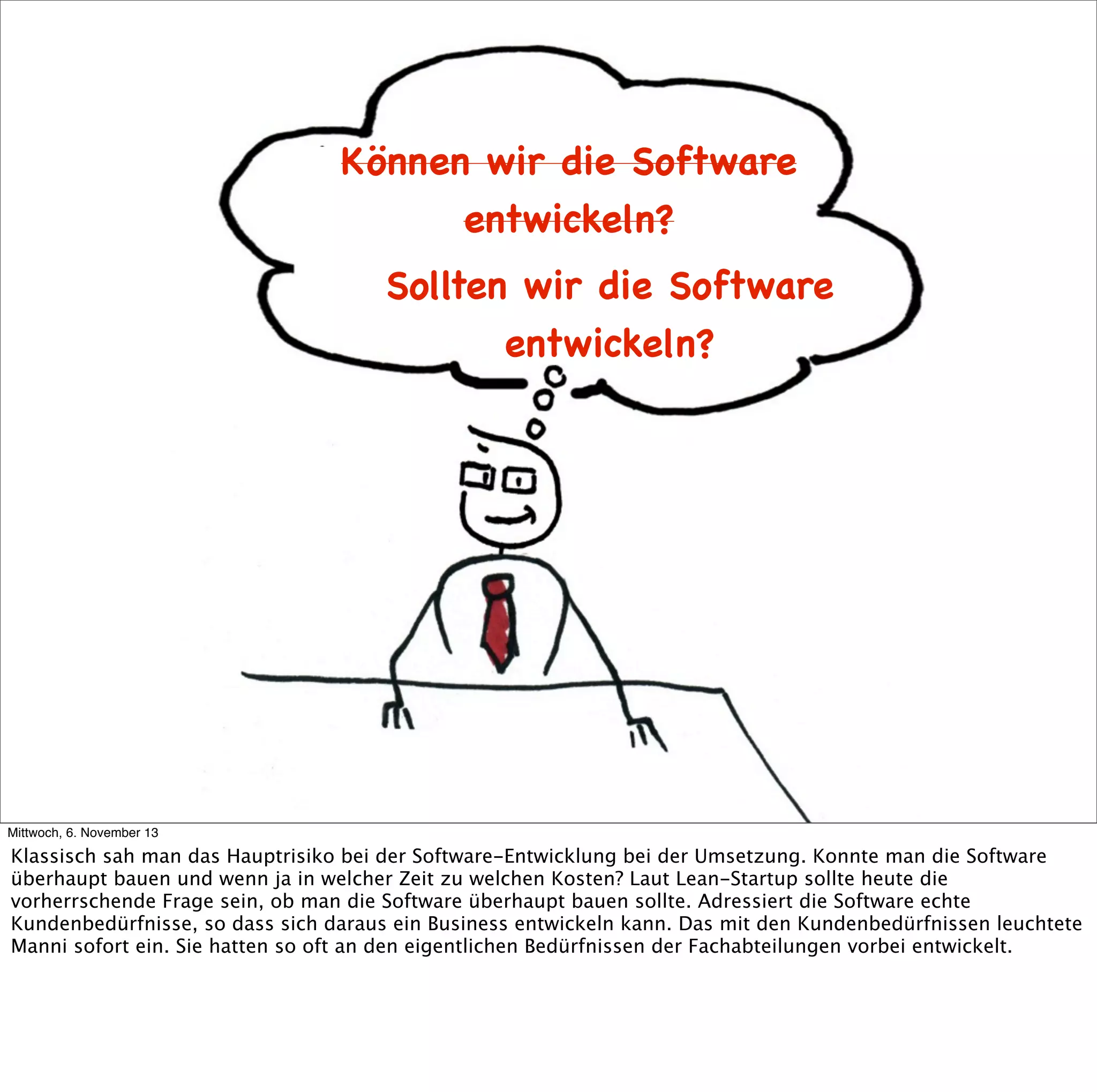 Können wir die Software
entwickeln?
Sollten wir die Software
entwickeln?

Mittwoch, 6. November 13

Klassisch sah man das Hauptrisiko bei der Software-Entwicklung bei der Umsetzung. Konnte man die Software
überhaupt bauen und wenn ja in welcher Zeit zu welchen Kosten? Laut Lean-Startup sollte heute die
vorherrschende Frage sein, ob man die Software überhaupt bauen sollte. Adressiert die Software echte
Kundenbedürfnisse, so dass sich daraus ein Business entwickeln kann. Das mit den Kundenbedürfnissen leuchtete
Manni sofort ein. Sie hatten so oft an den eigentlichen Bedürfnissen der Fachabteilungen vorbei entwickelt.

 