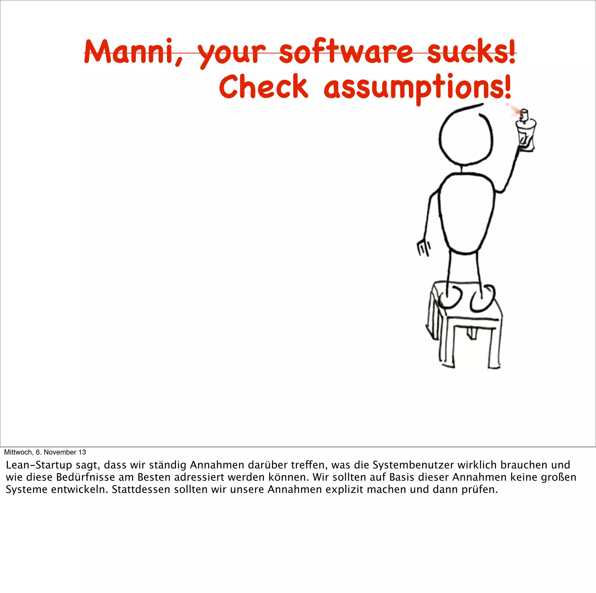 Manni, your software sucks!
Check assumptions!

Mittwoch, 6. November 13

Lean-Startup sagt, dass wir ständig Annahmen darüber treffen, was die Systembenutzer wirklich brauchen und
wie diese Bedürfnisse am Besten adressiert werden können. Wir sollten auf Basis dieser Annahmen keine großen
Systeme entwickeln. Stattdessen sollten wir unsere Annahmen explizit machen und dann prüfen.

 