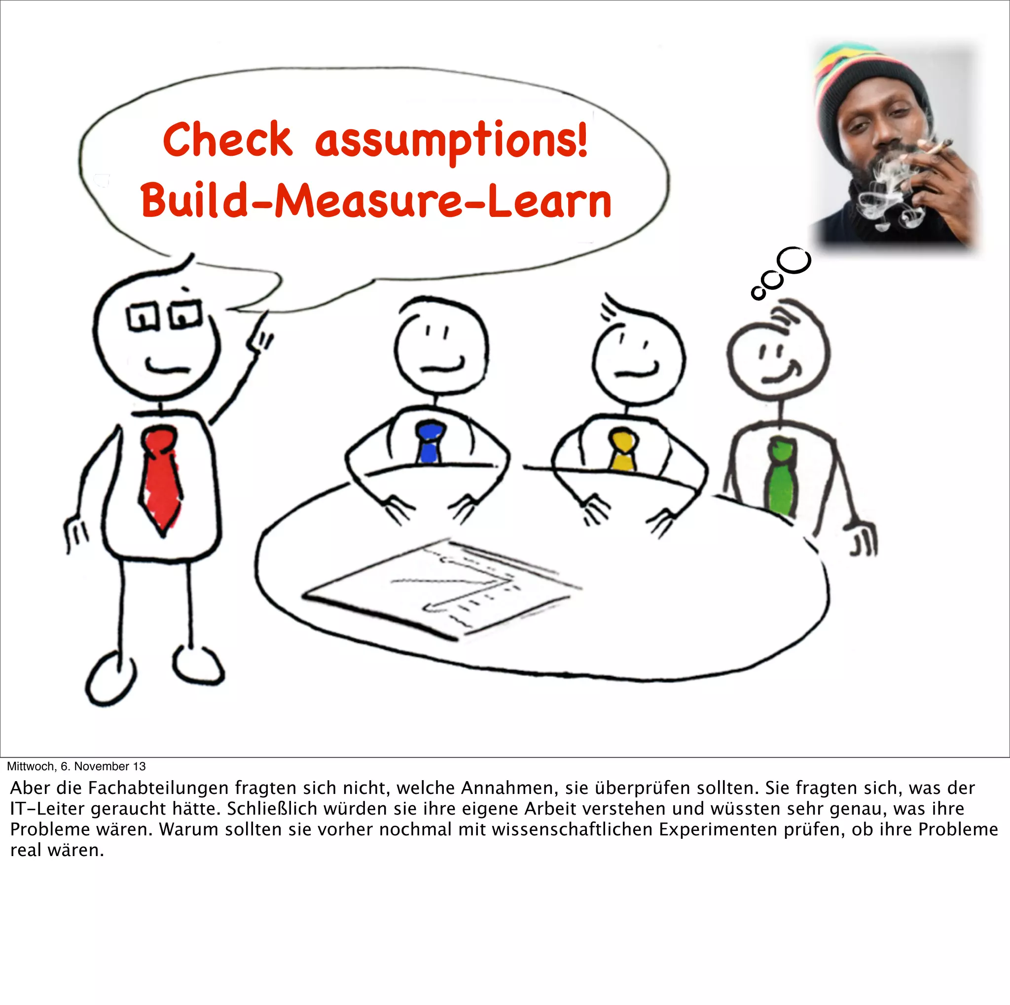 Check assumptions!
Build-Measure-Learn
Ideas
Build

Learn

Data

Code
Measure

Mittwoch, 6. November 13

Aber die Fachabteilungen fragten sich nicht, welche Annahmen, sie überprüfen sollten. Sie fragten sich, was der
IT-Leiter geraucht hätte. Schließlich würden sie ihre eigene Arbeit verstehen und wüssten sehr genau, was ihre
Probleme wären. Warum sollten sie vorher nochmal mit wissenschaftlichen Experimenten prüfen, ob ihre Probleme
real wären.

 