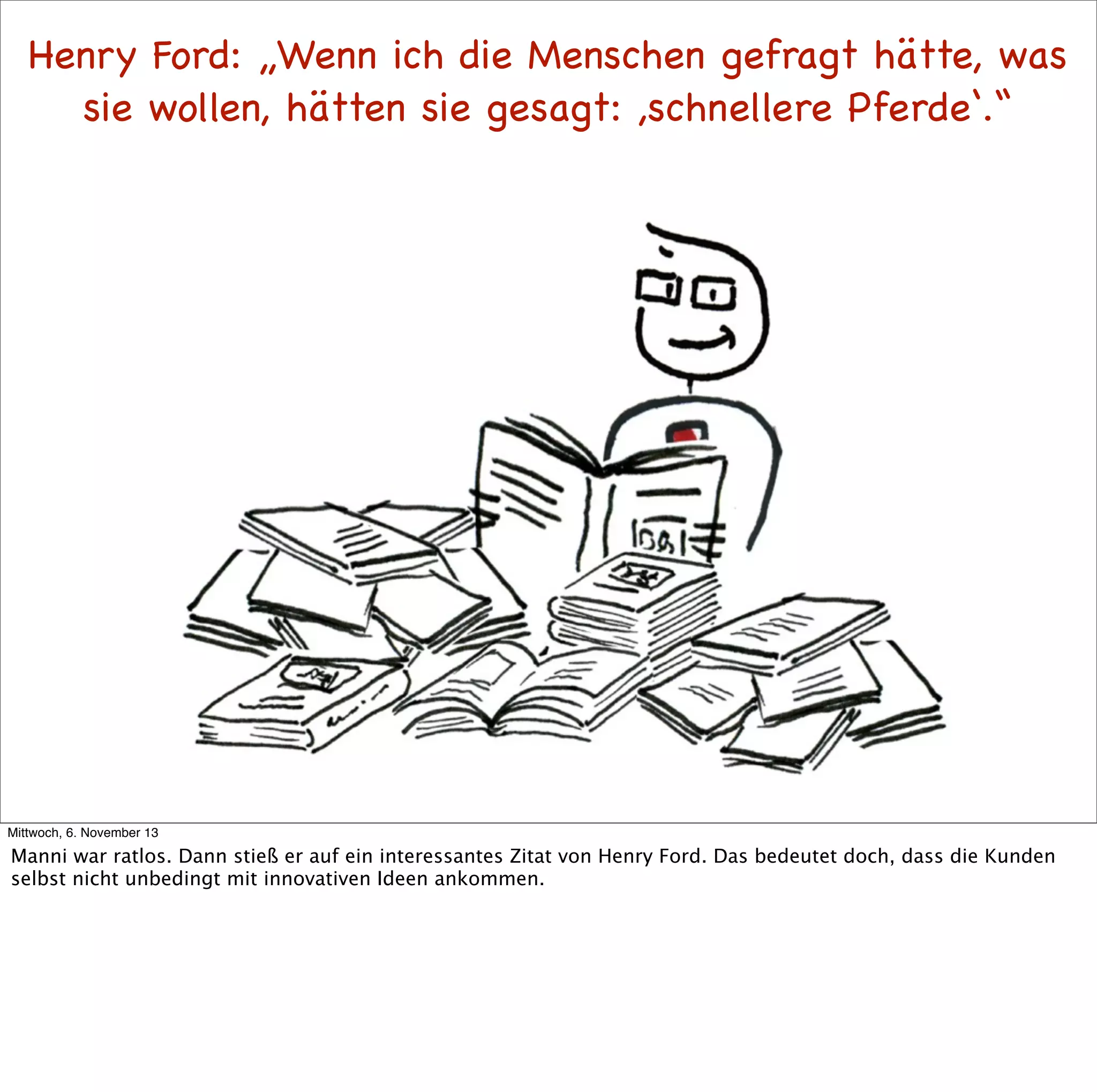 Henry Ford: „Wenn ich die Menschen gefragt hätte, was
sie wollen, hätten sie gesagt: ,schnellere Pferde‘.“

Mittwoch, 6. November 13

Manni war ratlos. Dann stieß er auf ein interessantes Zitat von Henry Ford. Das bedeutet doch, dass die Kunden
selbst nicht unbedingt mit innovativen Ideen ankommen.

 