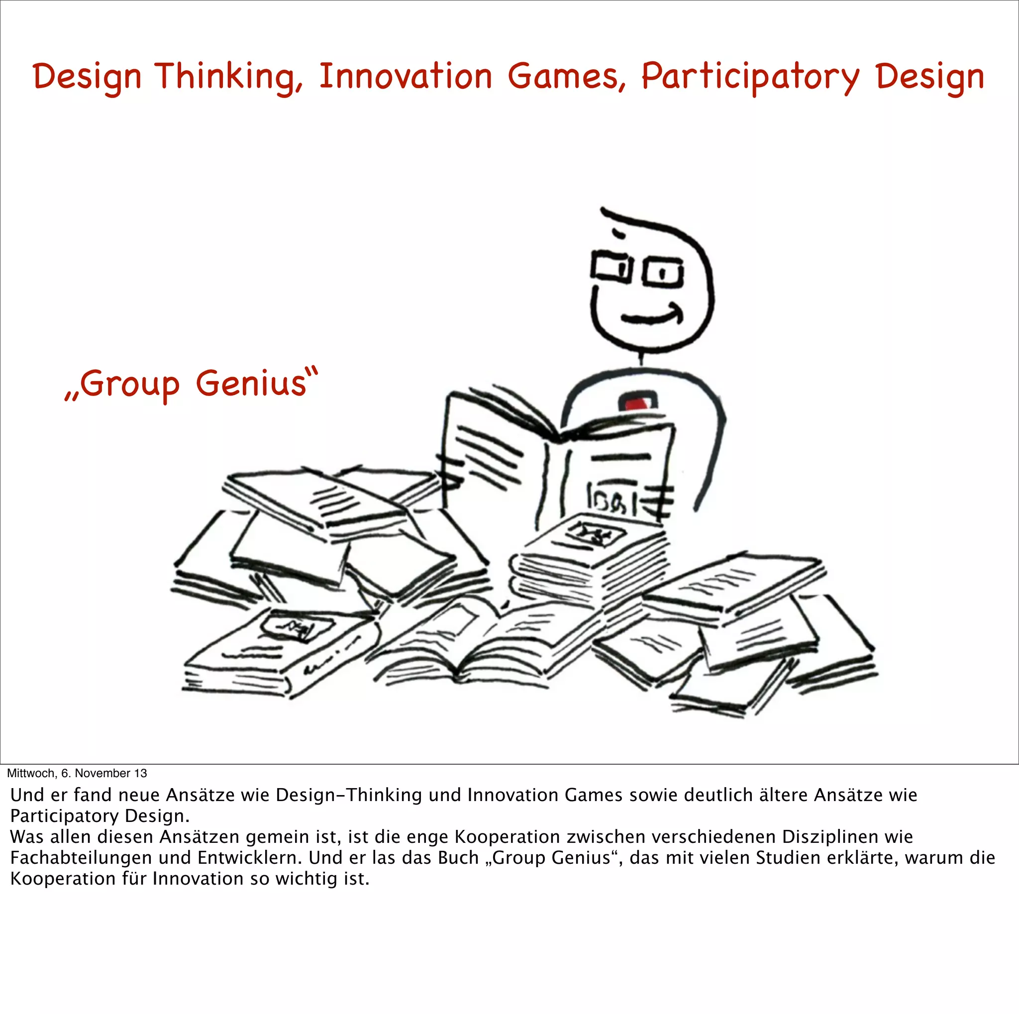 Design Thinking, Innovation Games, Participatory Design

„Group Genius“

Mittwoch, 6. November 13

Und er fand neue Ansätze wie Design-Thinking und Innovation Games sowie deutlich ältere Ansätze wie
Participatory Design.
Was allen diesen Ansätzen gemein ist, ist die enge Kooperation zwischen verschiedenen Disziplinen wie
Fachabteilungen und Entwicklern. Und er las das Buch „Group Genius“, das mit vielen Studien erklärte, warum die
Kooperation für Innovation so wichtig ist.

 