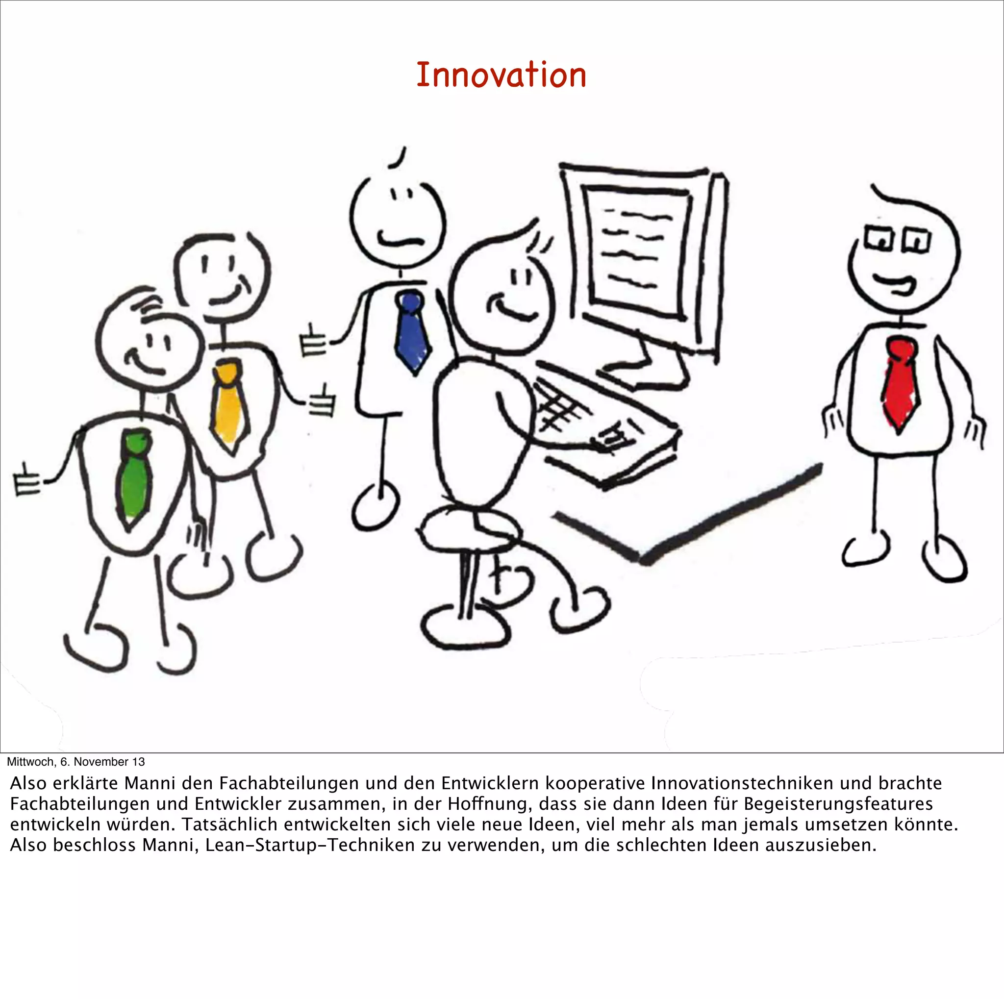 Innovation

Mittwoch, 6. November 13

Also erklärte Manni den Fachabteilungen und den Entwicklern kooperative Innovationstechniken und brachte
Fachabteilungen und Entwickler zusammen, in der Hoffnung, dass sie dann Ideen für Begeisterungsfeatures
entwickeln würden. Tatsächlich entwickelten sich viele neue Ideen, viel mehr als man jemals umsetzen könnte.
Also beschloss Manni, Lean-Startup-Techniken zu verwenden, um die schlechten Ideen auszusieben.

 