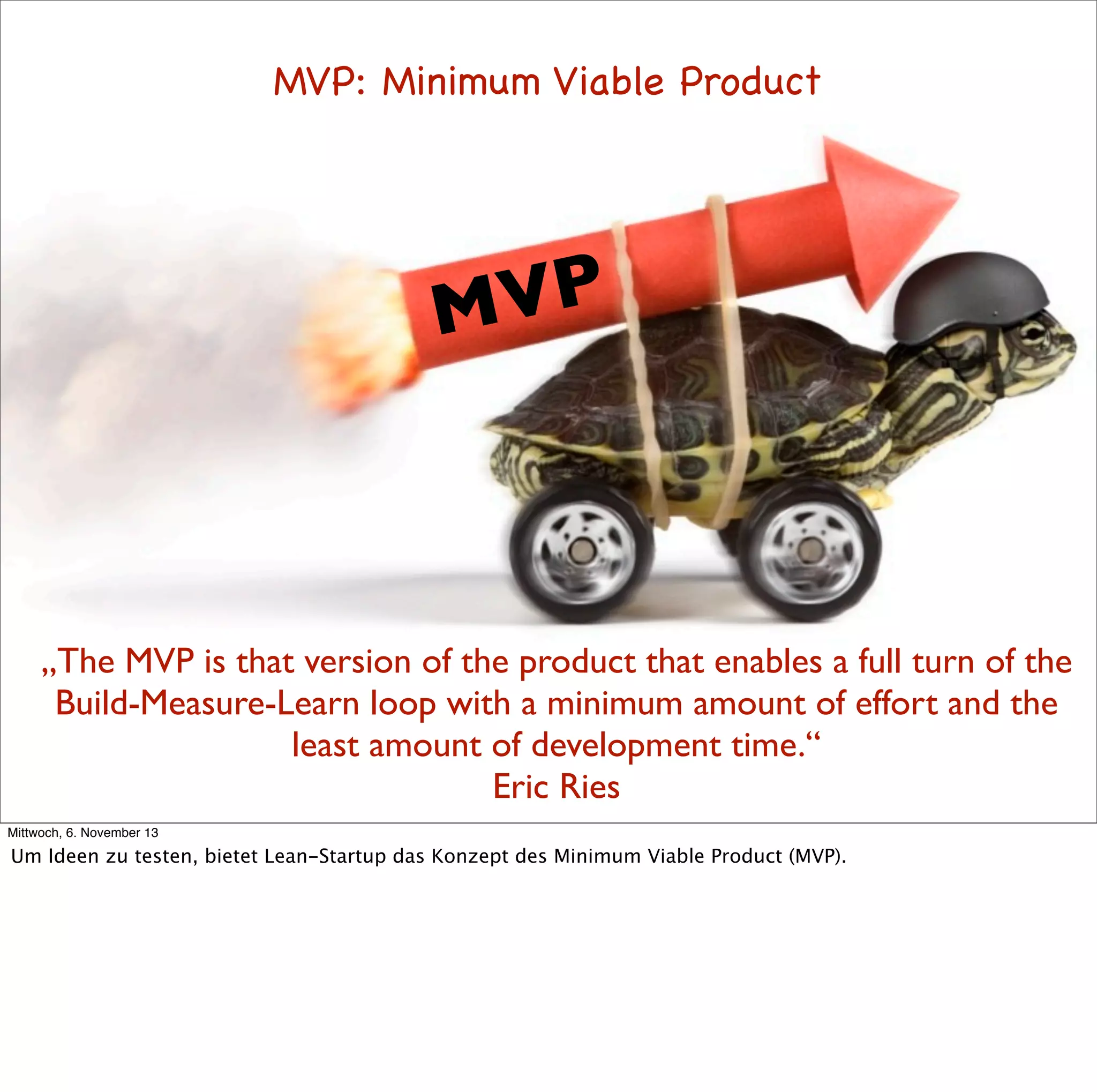 MVP: Minimum Viable Product

VP
M

„The MVP is that version of the product that enables a full turn of the
Build-Measure-Learn loop with a minimum amount of effort and the
least amount of development time.“
Eric Ries
Mittwoch, 6. November 13

Um Ideen zu testen, bietet Lean-Startup das Konzept des Minimum Viable Product (MVP).

 