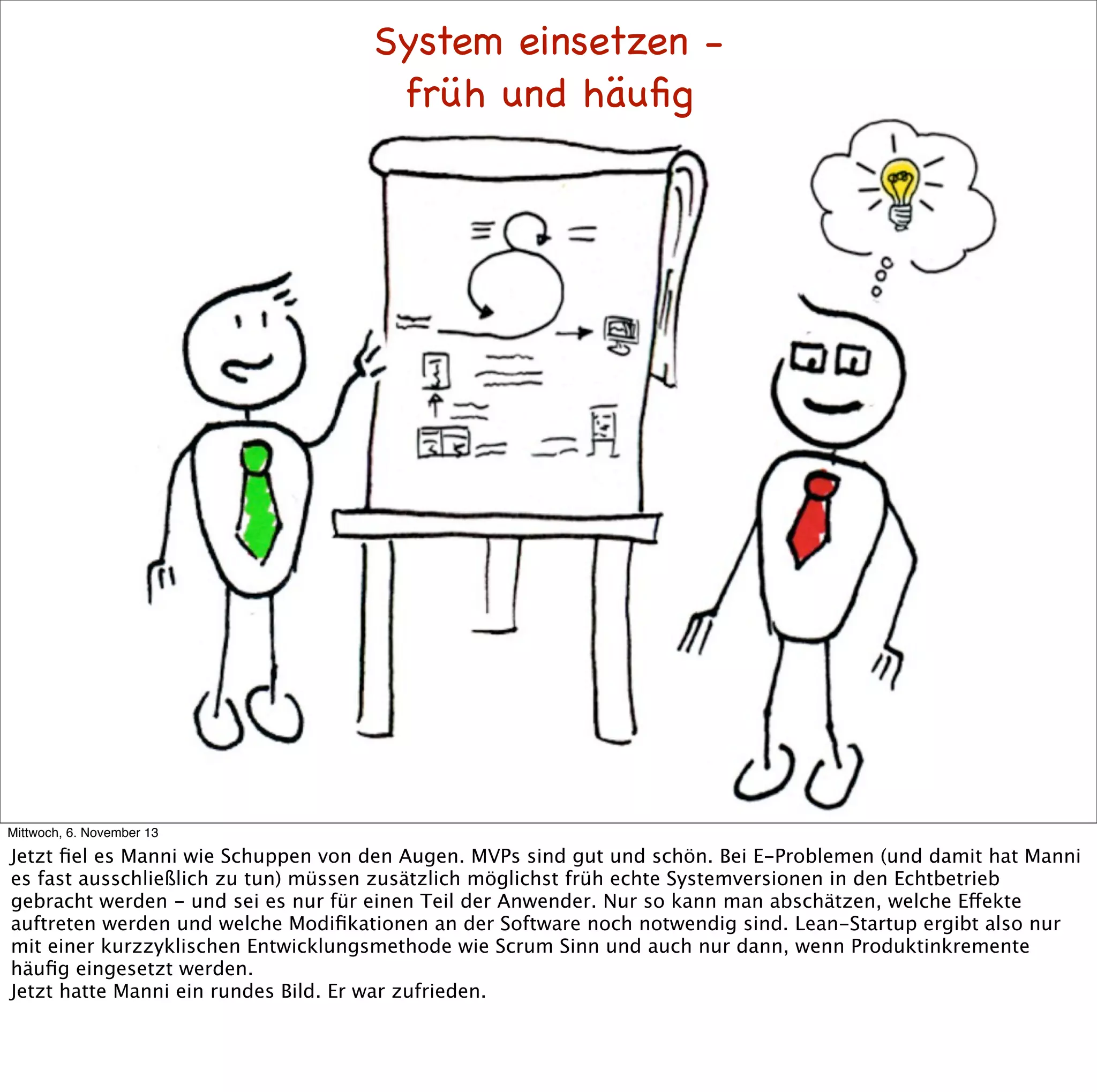 System einsetzen früh und häuﬁg

Mittwoch, 6. November 13

Jetzt ﬁel es Manni wie Schuppen von den Augen. MVPs sind gut und schön. Bei E-Problemen (und damit hat Manni
es fast ausschließlich zu tun) müssen zusätzlich möglichst früh echte Systemversionen in den Echtbetrieb
gebracht werden - und sei es nur für einen Teil der Anwender. Nur so kann man abschätzen, welche Effekte
auftreten werden und welche Modiﬁkationen an der Software noch notwendig sind. Lean-Startup ergibt also nur
mit einer kurzzyklischen Entwicklungsmethode wie Scrum Sinn und auch nur dann, wenn Produktinkremente
häuﬁg eingesetzt werden.
Jetzt hatte Manni ein rundes Bild. Er war zufrieden.

 