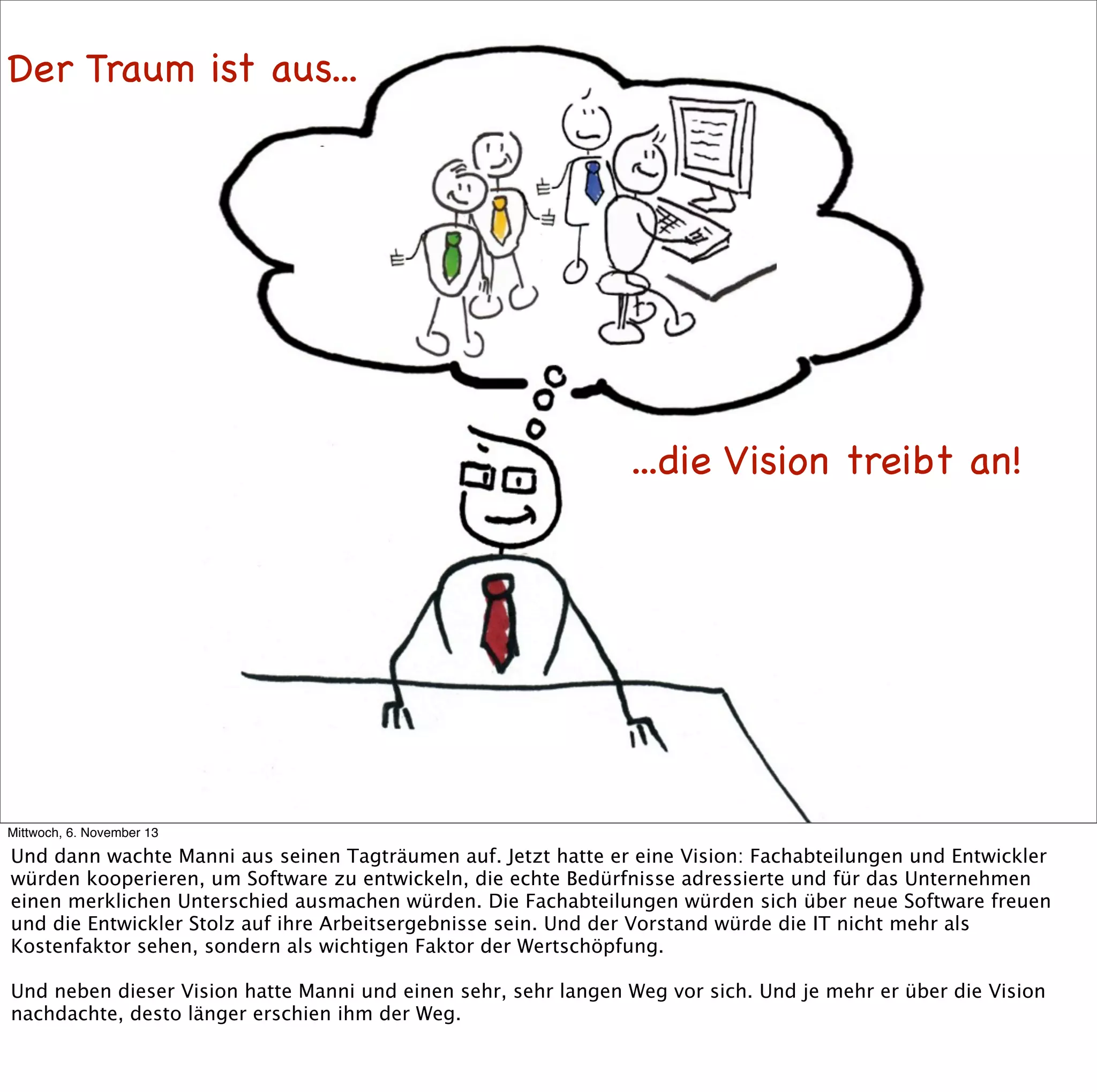 Der Traum ist aus...

...die Vision treibt an!

Mittwoch, 6. November 13

Und dann wachte Manni aus seinen Tagträumen auf. Jetzt hatte er eine Vision: Fachabteilungen und Entwickler
würden kooperieren, um Software zu entwickeln, die echte Bedürfnisse adressierte und für das Unternehmen
einen merklichen Unterschied ausmachen würden. Die Fachabteilungen würden sich über neue Software freuen
und die Entwickler Stolz auf ihre Arbeitsergebnisse sein. Und der Vorstand würde die IT nicht mehr als
Kostenfaktor sehen, sondern als wichtigen Faktor der Wertschöpfung.
Und neben dieser Vision hatte Manni und einen sehr, sehr langen Weg vor sich. Und je mehr er über die Vision
nachdachte, desto länger erschien ihm der Weg.

 