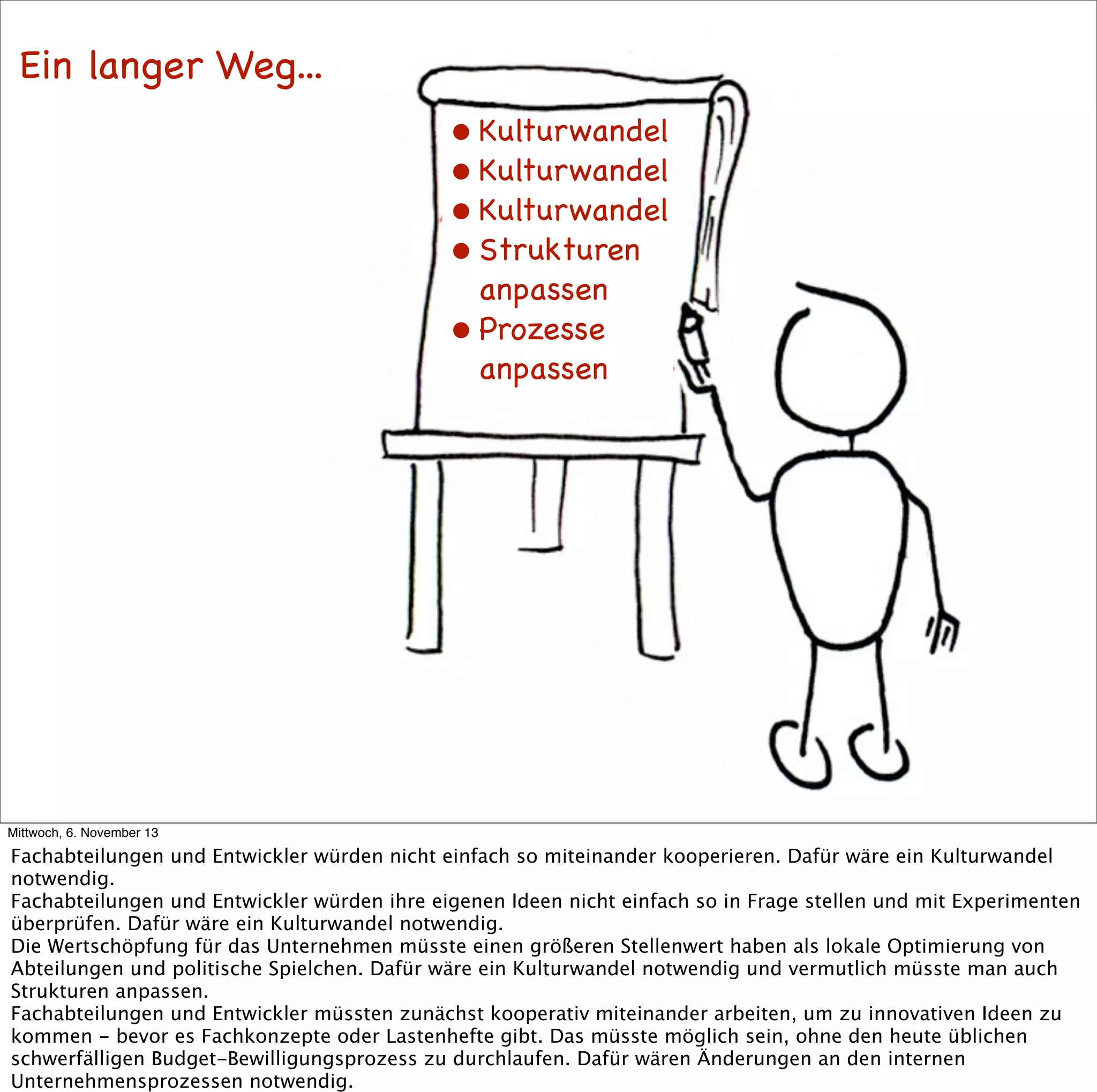Ein langer Weg...
• Kulturwandel
• Kulturwandel
• Kulturwandel
• Strukturen
anpassen
• Prozesse
anpassen

Mittwoch, 6. November 13

Fachabteilungen und Entwickler würden nicht einfach so miteinander kooperieren. Dafür wäre ein Kulturwandel
notwendig.
Fachabteilungen und Entwickler würden ihre eigenen Ideen nicht einfach so in Frage stellen und mit Experimenten
überprüfen. Dafür wäre ein Kulturwandel notwendig.
Die Wertschöpfung für das Unternehmen müsste einen größeren Stellenwert haben als lokale Optimierung von
Abteilungen und politische Spielchen. Dafür wäre ein Kulturwandel notwendig und vermutlich müsste man auch
Strukturen anpassen.
Fachabteilungen und Entwickler müssten zunächst kooperativ miteinander arbeiten, um zu innovativen Ideen zu
kommen - bevor es Fachkonzepte oder Lastenhefte gibt. Das müsste möglich sein, ohne den heute üblichen
schwerfälligen Budget-Bewilligungsprozess zu durchlaufen. Dafür wären Änderungen an den internen
Unternehmensprozessen notwendig.

 