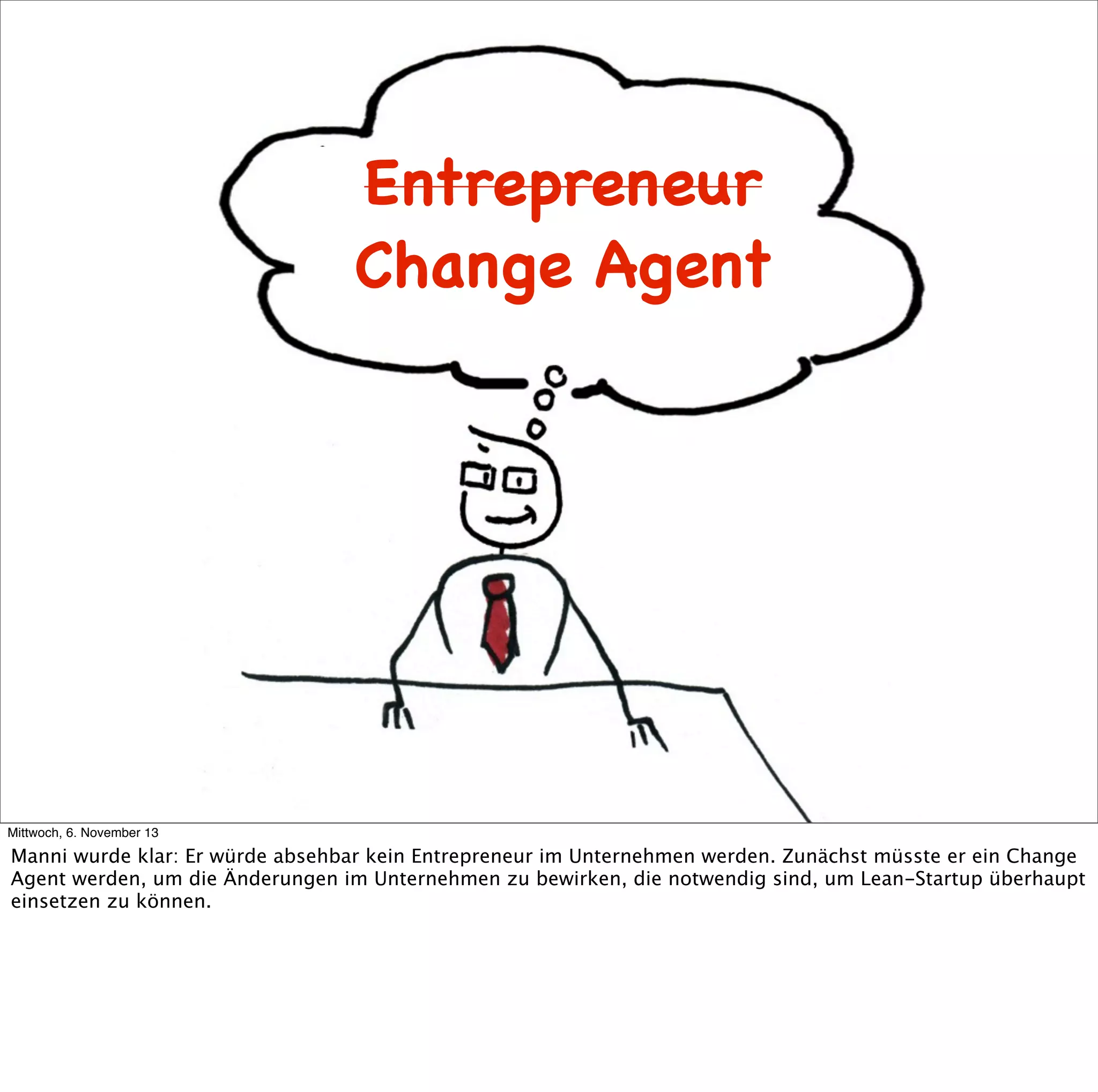 Entrepreneur
Change Agent

Mittwoch, 6. November 13

Manni wurde klar: Er würde absehbar kein Entrepreneur im Unternehmen werden. Zunächst müsste er ein Change
Agent werden, um die Änderungen im Unternehmen zu bewirken, die notwendig sind, um Lean-Startup überhaupt
einsetzen zu können.

 