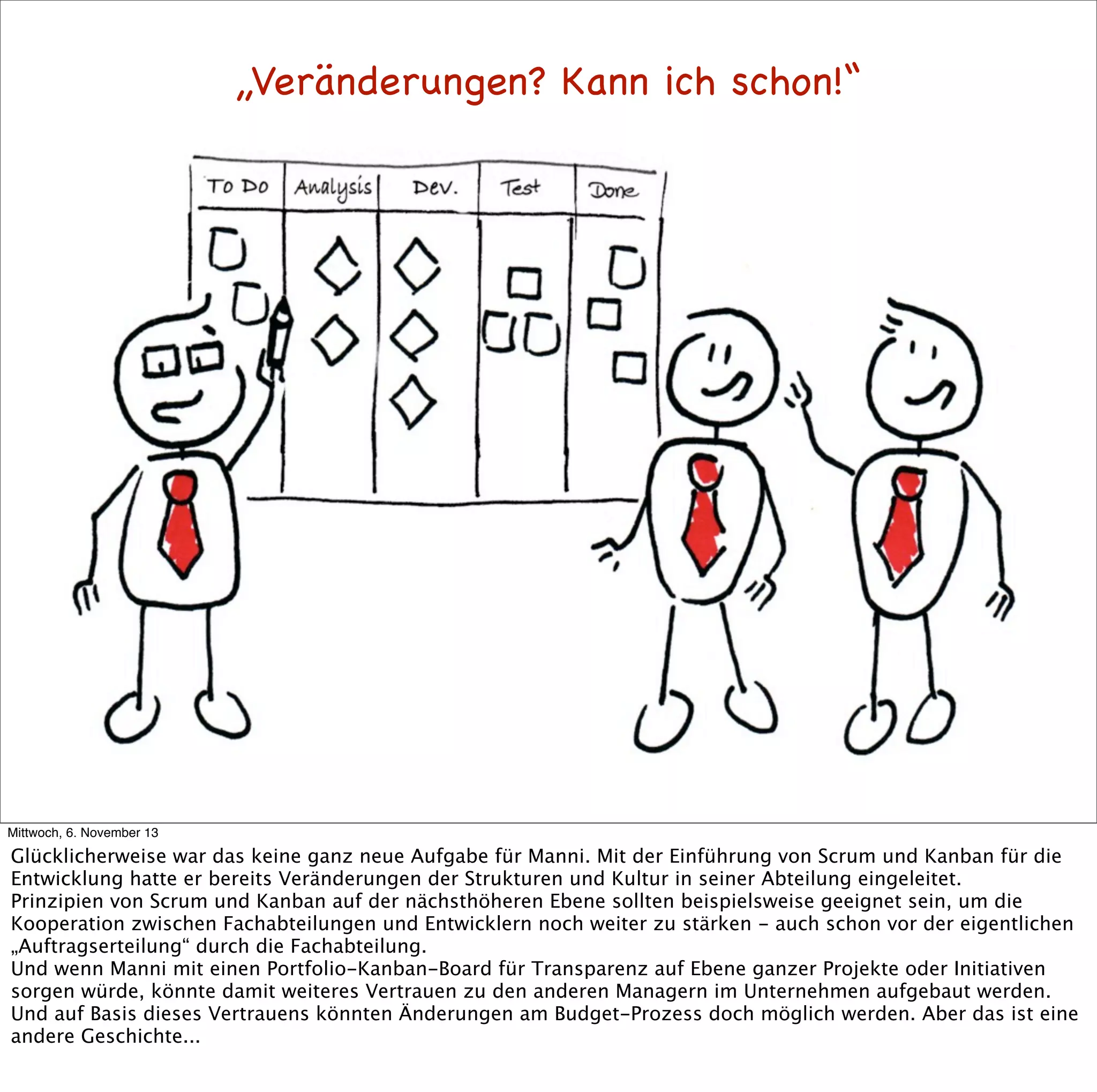 „Veränderungen? Kann ich schon!“

Mittwoch, 6. November 13

Glücklicherweise war das keine ganz neue Aufgabe für Manni. Mit der Einführung von Scrum und Kanban für die
Entwicklung hatte er bereits Veränderungen der Strukturen und Kultur in seiner Abteilung eingeleitet.
Prinzipien von Scrum und Kanban auf der nächsthöheren Ebene sollten beispielsweise geeignet sein, um die
Kooperation zwischen Fachabteilungen und Entwicklern noch weiter zu stärken - auch schon vor der eigentlichen
„Auftragserteilung“ durch die Fachabteilung.
Und wenn Manni mit einen Portfolio-Kanban-Board für Transparenz auf Ebene ganzer Projekte oder Initiativen
sorgen würde, könnte damit weiteres Vertrauen zu den anderen Managern im Unternehmen aufgebaut werden.
Und auf Basis dieses Vertrauens könnten Änderungen am Budget-Prozess doch möglich werden. Aber das ist eine
andere Geschichte...

 