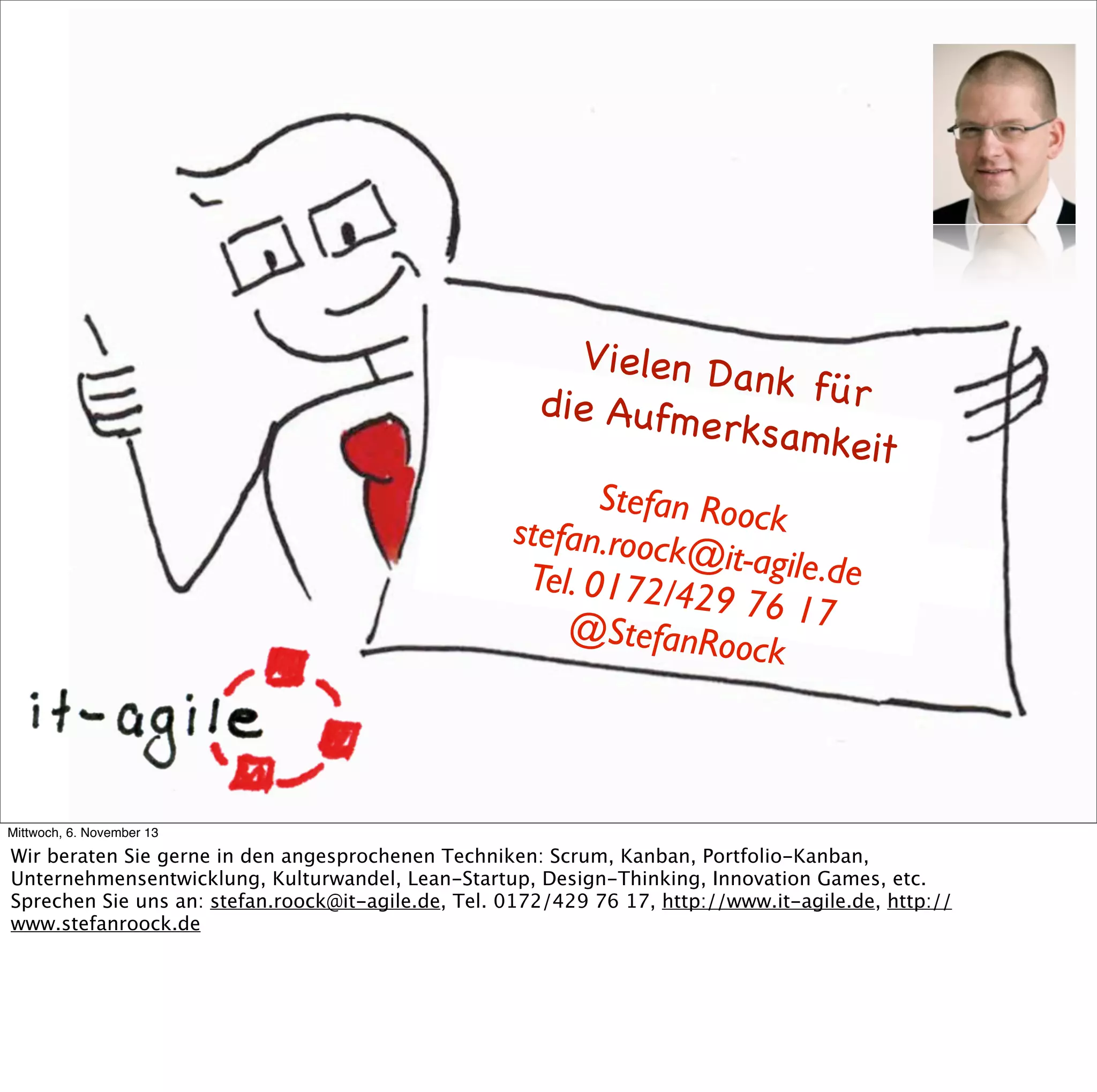 Vielen D
ank für
die Aufm
erksamk
eit
Stefan Rooc
k
stefan.roock
@it-agile.d
e
Tel. 0172/4
29 76 17
@StefanRo
oc k

Mittwoch, 6. November 13

Wir beraten Sie gerne in den angesprochenen Techniken: Scrum, Kanban, Portfolio-Kanban,
Unternehmensentwicklung, Kulturwandel, Lean-Startup, Design-Thinking, Innovation Games, etc.
Sprechen Sie uns an: stefan.roock@it-agile.de, Tel. 0172/429 76 17, http://www.it-agile.de, http://
www.stefanroock.de

 