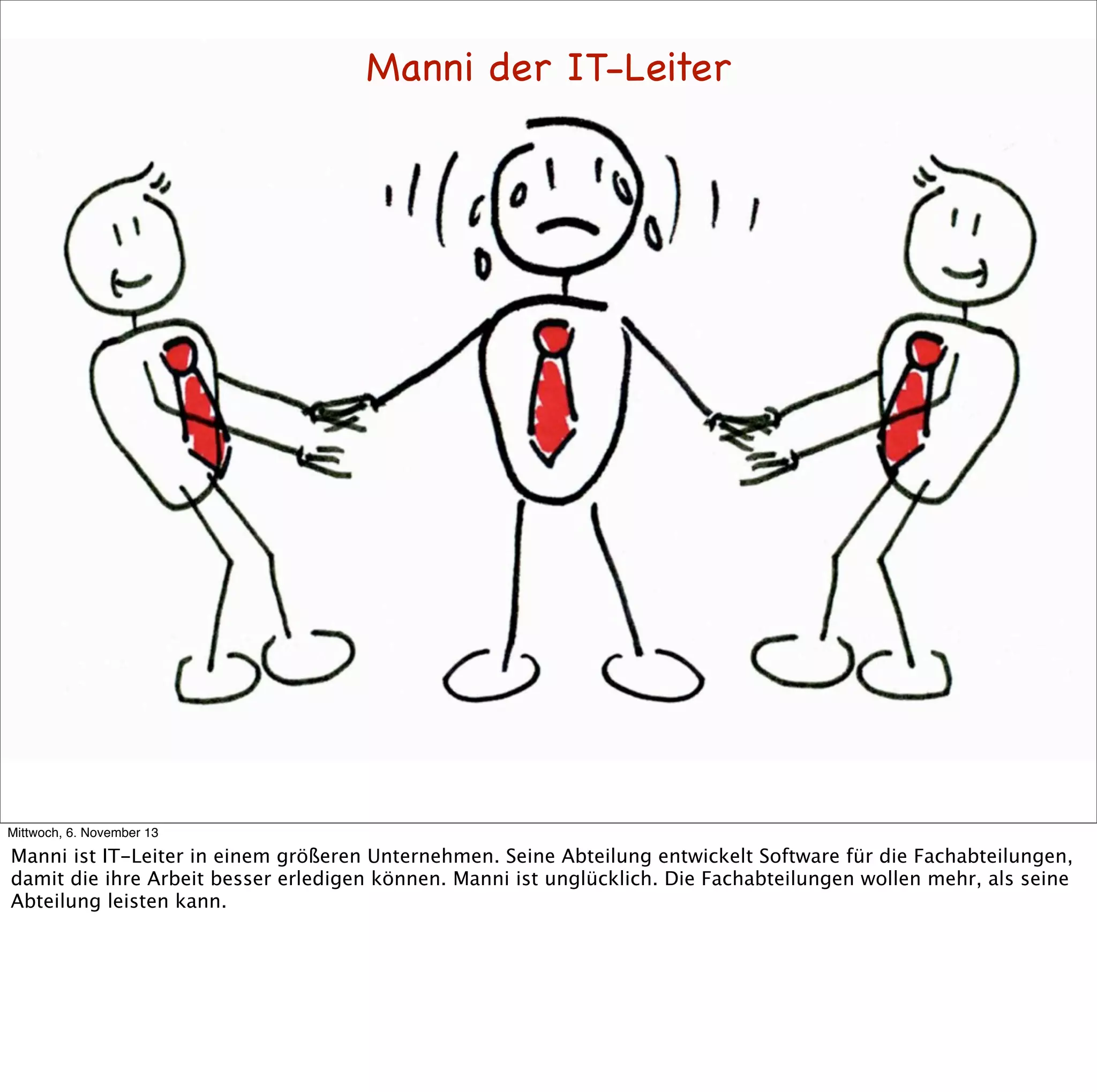 Manni der IT-Leiter

Mittwoch, 6. November 13

Manni ist IT-Leiter in einem größeren Unternehmen. Seine Abteilung entwickelt Software für die Fachabteilungen,
damit die ihre Arbeit besser erledigen können. Manni ist unglücklich. Die Fachabteilungen wollen mehr, als seine
Abteilung leisten kann.

 