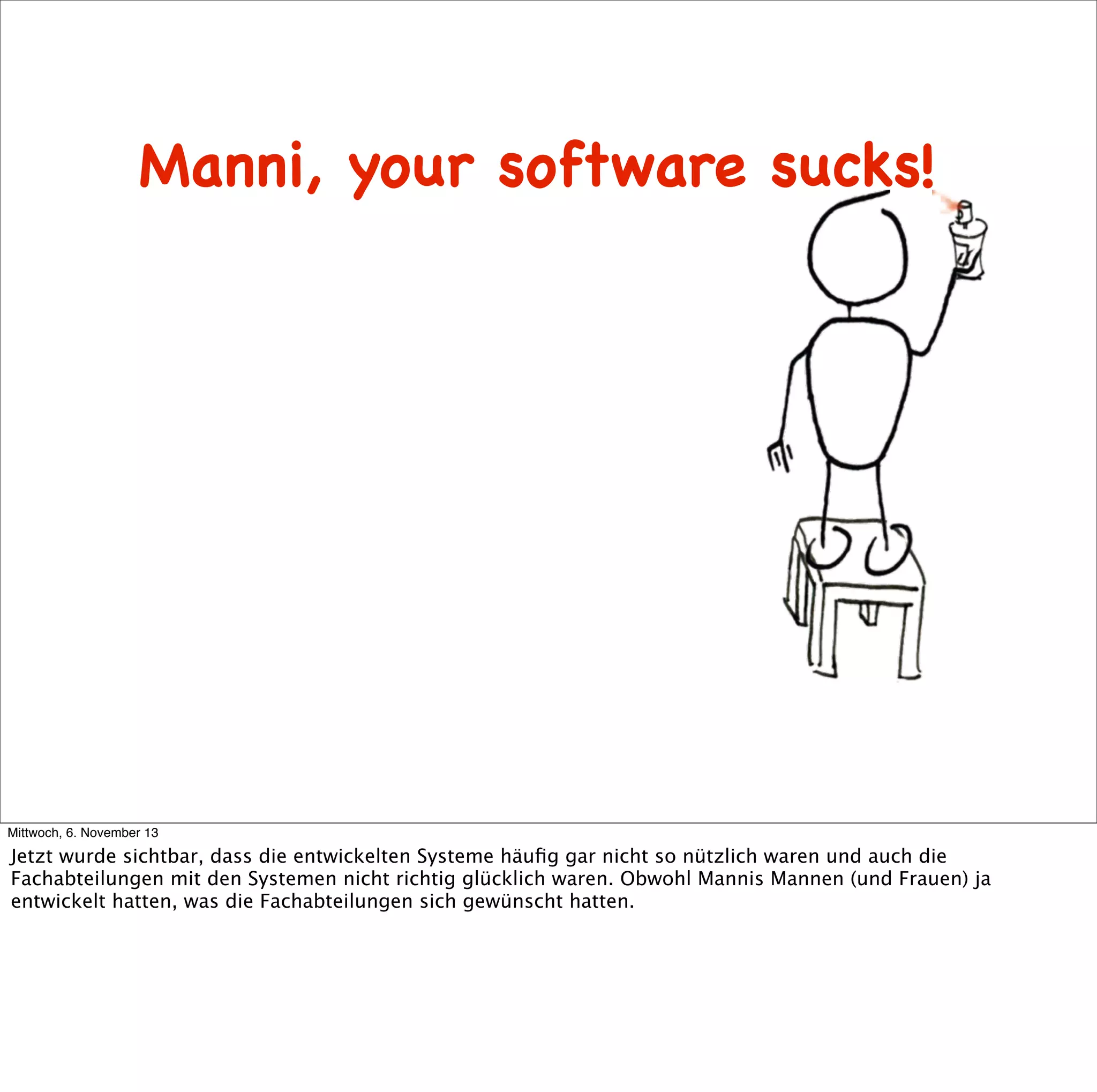Manni, your software sucks!

Mittwoch, 6. November 13

Jetzt wurde sichtbar, dass die entwickelten Systeme häuﬁg gar nicht so nützlich waren und auch die
Fachabteilungen mit den Systemen nicht richtig glücklich waren. Obwohl Mannis Mannen (und Frauen) ja
entwickelt hatten, was die Fachabteilungen sich gewünscht hatten.

 