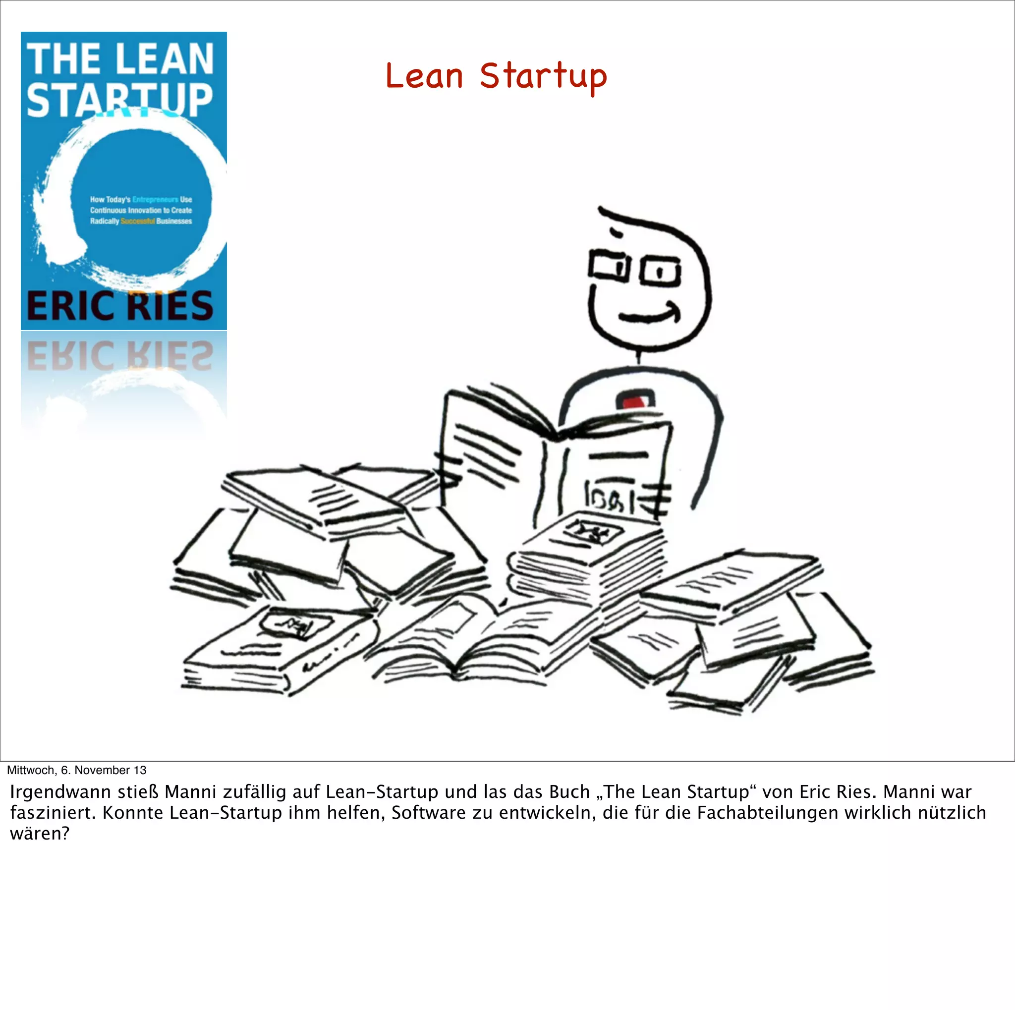 Lean Startup

Mittwoch, 6. November 13

Irgendwann stieß Manni zufällig auf Lean-Startup und las das Buch „The Lean Startup“ von Eric Ries. Manni war
fasziniert. Konnte Lean-Startup ihm helfen, Software zu entwickeln, die für die Fachabteilungen wirklich nützlich
wären?

 
