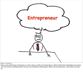 Entrepreneur

Mittwoch, 6. November 13

Wenn seine Abteilung ein Startup ist, dann wäre er wohl ein Entrepreneur. Manni ließ diesen Gedanken ein wenig
auf sich wirken und betrachtete ihn aus verschiedenen Richtungen. Manni der Entrepreneur. Das fühlte sich gut
an.

 