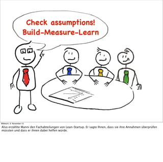 Check assumptions!
Build-Measure-Learn
Ideas
Build

Learn

Data

Code
Measure

Mittwoch, 6. November 13

Also erzählte Manni den Fachabteilungen von Lean-Startup. Er sagte Ihnen, dass sie ihre Annahmen überprüfen
müssten und dass er ihnen dabei helfen würde.

 
