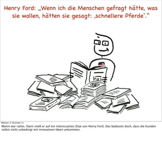 Henry Ford: „Wenn ich die Menschen gefragt hätte, was
sie wollen, hätten sie gesagt: ,schnellere Pferde‘.“

Mittwoch, 6. November 13

Manni war ratlos. Dann stieß er auf ein interessantes Zitat von Henry Ford. Das bedeutet doch, dass die Kunden
selbst nicht unbedingt mit innovativen Ideen ankommen.

 