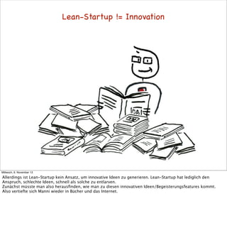 Lean-Startup != Innovation

Mittwoch, 6. November 13

Allerdings ist Lean-Startup kein Ansatz, um innovative Ideen zu generieren. Lean-Startup hat lediglich den
Anspruch, schlechte Ideen, schnell als solche zu entlarven.
Zunächst müsste man also herausﬁnden, wie man zu diesen innovativen Ideen/Begeisterungsfeatures kommt.
Also vertiefte sich Manni wieder in Bücher und das Internet.

 