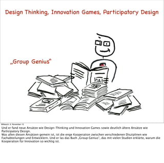 Design Thinking, Innovation Games, Participatory Design

„Group Genius“

Mittwoch, 6. November 13

Und er fand neue Ansätze wie Design-Thinking und Innovation Games sowie deutlich ältere Ansätze wie
Participatory Design.
Was allen diesen Ansätzen gemein ist, ist die enge Kooperation zwischen verschiedenen Disziplinen wie
Fachabteilungen und Entwicklern. Und er las das Buch „Group Genius“, das mit vielen Studien erklärte, warum die
Kooperation für Innovation so wichtig ist.

 