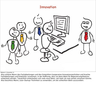 Innovation

Mittwoch, 6. November 13

Also erklärte Manni den Fachabteilungen und den Entwicklern kooperative Innovationstechniken und brachte
Fachabteilungen und Entwickler zusammen, in der Hoffnung, dass sie dann Ideen für Begeisterungsfeatures
entwickeln würden. Tatsächlich entwickelten sich viele neue Ideen, viel mehr als man jemals umsetzen könnte.
Also beschloss Manni, Lean-Startup-Techniken zu verwenden, um die schlechten Ideen auszusieben.

 