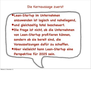 Die Kernaussage zuerst

• Lean-Startup

im Unternehmen
anzuwenden ist logisch und naheliegend,
• und gleichzeitig total bescheuert.
• Die Frage ist nicht, ob die Unternehmen
von Lean-Startup proﬁtieren können,
sondern ob sie bereit sind, die
Voraussetzungen dafür zu schaffen.
• Aber vielleicht kann Lean-Startup eine
Perspektive für 2025 sein.

Mittwoch, 6. November 13

 