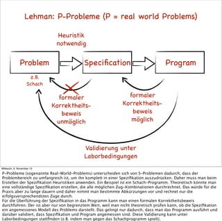 Lehman: P-Probleme (P = real world Problems)
Heuristik
notwendig

Problem

Speciﬁcation

Program

z.B.
Schach

formaler
Korrektheitsbeweis
unmöglich

formaler
Korrektheitsbeweis
möglich

Validierung unter
Laborbedingungen
Mittwoch, 6. November 13

P-Probleme (sogenannte Real-World-Problems) unterscheiden sich von S-Problemen dadurch, dass der
Problembereich zu umfangreich ist, um ihn komplett in einer Speziﬁkation auszudrücken. Daher muss man beim
Erstellen der Speziﬁkation Heuristiken anwenden. Ein Beispiel ist ein Schach-Programm. Theoretisch könnte man
eine vollständige Speziﬁkation erstellen, die alle möglichen Zug-Kombinationen durchrechnet. Das würde für die
Praxis aber zu lange dauern und daher nimmt man bestimmte Abkürzungen vor und rechnet nur die
erfolgsversprechendsten Züge durch.
Für die Überführung der Speziﬁkation in das Programm kann man einen formalen Korrektheitsbeweis
durchführen. Der ist aber nur von begrenztem Wert, weil man nicht theoretisch prüfen kann, ob die Speziﬁkation
ein angemessenes Modell des Problems darstellt. Das gelingt nur dadurch, dass man das Programm ausführt und
darüber validiert, dass Speziﬁkation und Program angemessen sind. Diese Validierung kann unter
Laborbedingungen stattﬁnden (z.B. indem man gegen das Schachprogramm spielt).

 