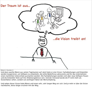 Der Traum ist aus...

...die Vision treibt an!

Mittwoch, 6. November 13

Und dann wachte Manni aus seinen Tagträumen auf. Jetzt hatte er eine Vision: Fachabteilungen und Entwickler
würden kooperieren, um Software zu entwickeln, die echte Bedürfnisse adressierte und für das Unternehmen
einen merklichen Unterschied ausmachen würden. Die Fachabteilungen würden sich über neue Software freuen
und die Entwickler Stolz auf ihre Arbeitsergebnisse sein. Und der Vorstand würde die IT nicht mehr als
Kostenfaktor sehen, sondern als wichtigen Faktor der Wertschöpfung.
Und neben dieser Vision hatte Manni und einen sehr, sehr langen Weg vor sich. Und je mehr er über die Vision
nachdachte, desto länger erschien ihm der Weg.

 