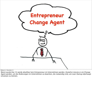 Entrepreneur
Change Agent

Mittwoch, 6. November 13

Manni wurde klar: Er würde absehbar kein Entrepreneur im Unternehmen werden. Zunächst müsste er ein Change
Agent werden, um die Änderungen im Unternehmen zu bewirken, die notwendig sind, um Lean-Startup überhaupt
einsetzen zu können.

 