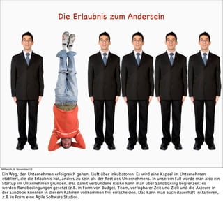Die Erlaubnis zum Andersein

Mittwoch, 6. November 13

Ein Weg, den Unternehmen erfolgreich gehen, läuft über Inkubatoren: Es wird eine Kapsel im Unternehmen
etabliert, die die Erlaubnis hat, anders zu sein als der Rest des Unternehmens. In unserem Fall würde man also ein
Startup im Unternehmen gründen. Das damit verbundene Risiko kann man über Sandboxing begrenzen: es
werden Randbedingungen gesetzt (z.B. in Form von Budget, Team, verfügbarer Zeit und Ziel) und die Akteure in
der Sandbox könnten in diesem Rahmen vollkommen frei entscheiden. Das kann man auch dauerhaft installieren,
z.B. in Form eine Agile Software Studios.

 