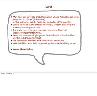 Fazit
•

•
•

Man muss die Software produktiv nutzen, um die Auswirkungen seriös
bewerten zu können (E-Probleme).
• Das sollte man bei der Wahl der konkreten MVPs beachten.
Lean-Startup ist keine Innovationstechnik, sondern eine efﬁziente
Ideen-Vernichtungsmaschine.
Die ergibt nur Sinn, wenn man auch innovative Ideen hat
(Begeisterungsanforderungen).
Lean-Startup muss mit geeigneten Innovationstechniken kombiniert
werden (z.B. Design-Thinking).
Die Innovationstechniken funktionieren nur kooperativ.
Letztlich führt wohl kein Weg an Organisationsentwicklung vorbei.

•

Kooperation stärken.

•
•
•

Mittwoch, 6. November 13

 