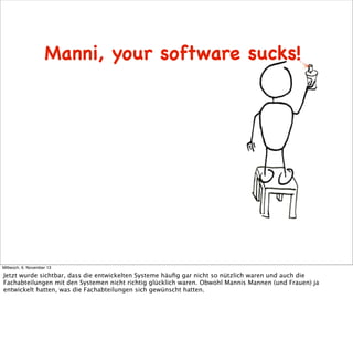 Manni, your software sucks!

Mittwoch, 6. November 13

Jetzt wurde sichtbar, dass die entwickelten Systeme häuﬁg gar nicht so nützlich waren und auch die
Fachabteilungen mit den Systemen nicht richtig glücklich waren. Obwohl Mannis Mannen (und Frauen) ja
entwickelt hatten, was die Fachabteilungen sich gewünscht hatten.

 