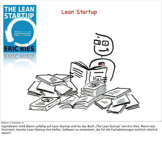 Lean Startup

Mittwoch, 6. November 13

Irgendwann stieß Manni zufällig auf Lean-Startup und las das Buch „The Lean Startup“ von Eric Ries. Manni war
fasziniert. Konnte Lean-Startup ihm helfen, Software zu entwickeln, die für die Fachabteilungen wirklich nützlich
wären?

 