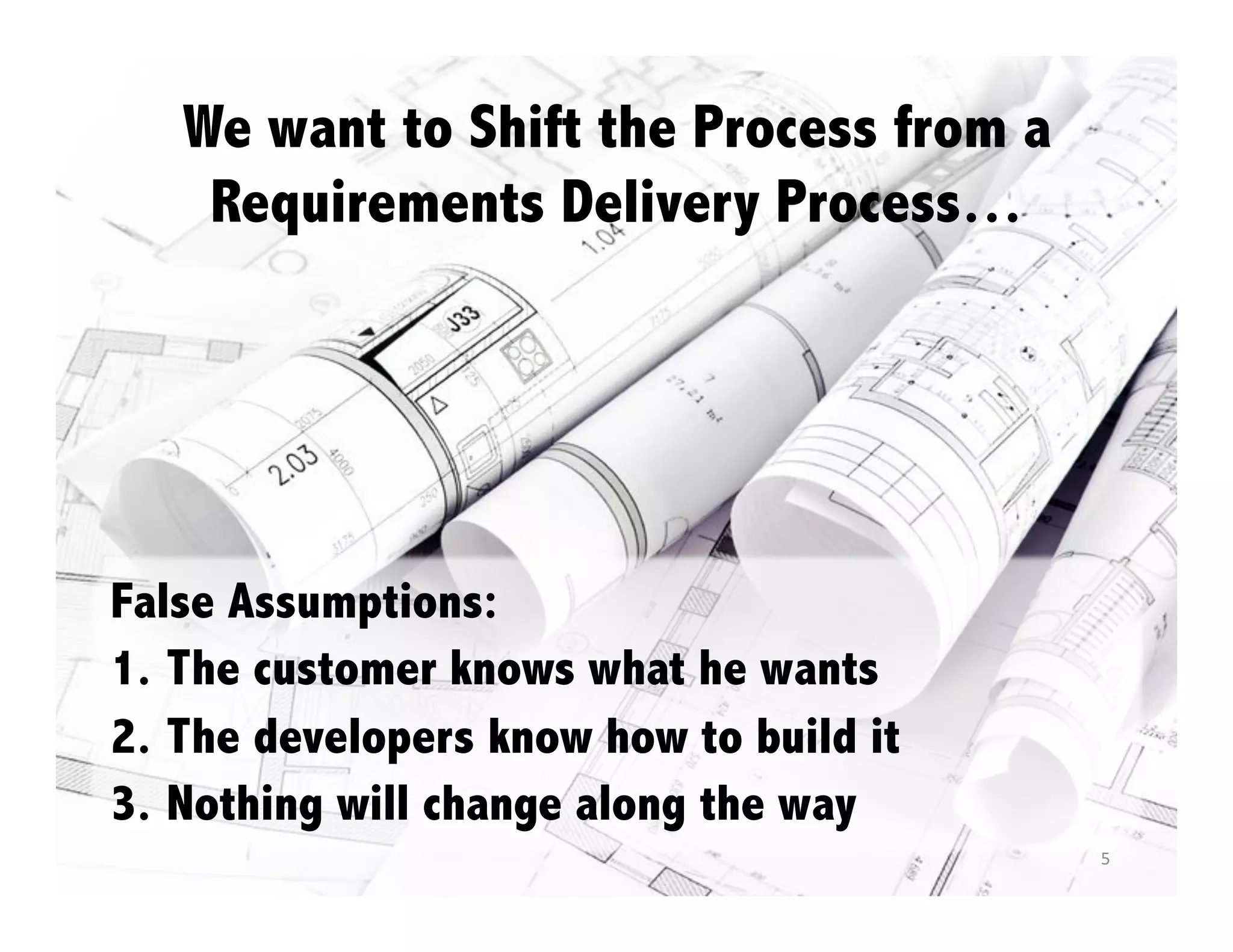 We want to Shift the Process from a
Requirements Delivery Process…

False Assumptions:
1.  The customer knows what he wants
2.  The developers know how to build it
3.  Nothing will change along the way
5	
  

 