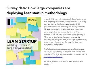 In May 2016, Innovation Leader fielded a survey on
how large organizations ($1B revenues+) are using
lean startup methodology. We received 170
qualified responses. The majority of respondents
(82.4 percent) had already used lean startup in
some way within their organization, with an
additional 9.4 percent considering or exploring it.
While we invited input from our community,
including service providers, in designing the survey,
no one had influence on the way the data was
analyzed or interpreted.
The following pages present some of the survey
results, along with key comments and advice. The
complete 85-page report is available to members at
InnovationLeader.com.
We invite you to use this data with appropriate
credit.
Survey data: How large companies are
deploying lean startup methodology
 