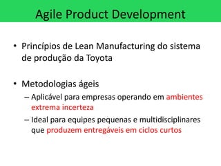 Agile Product Development

• Princípios de Lean Manufacturing do sistema
  de produção da Toyota

• Metodologias ágeis
  – Aplicável para empresas operando em ambientes
    extrema incerteza
  – Ideal para equipes pequenas e multidisciplinares
    que produzem entregáveis em ciclos curtos
 
